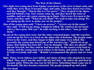 The War of the Ghosts
One night two young men from Egulac went down to the river to hunt seals, and
while they were there it became foggy and calm. Then they heard war-cries,
and they thought: "Maybe this is a war-party". They escaped to the shore,
and hid behind a log. Now canoes came up, and they heard the noise of
paddles, and saw one canoe coming up to them. There were five men in the
canoe, and they said: "What do you think? We wish to take you along. We
are going up the river to make war on the people".
One of the young men said: "I have no arrows". "Arrows are in the canoe",
they said. "I will not go along. I might be killed. My relatives do not know
where I have gone. But you", he said, turning to the other, "may go with
them.”
So one of the young men went, but the other returned home. And the warriors
went on up the river to a town on the other side of Kalama. The people came
down to the water, and they began to fight, and many were killed. But
presently the young man heard one of the warriors say: "Quick, let us go
home: that Indian has been hit". Now he thought: "Oh, they are ghosts". He
did not feel sick, but they said he had been shot. So the canoes went back to
Egulac, and the young man went ashore to his house, and made a fire. And
he told everybody and said: " Behold I accompanied the ghosts, and we went
to
fight. Many of our fellows were killed, and many of those who attacked us were
killed. They said I was hit, and I did not feel sick". He told it all, and then he
became quiet. When the sun rose he fell down. Something black came out of
his mouth. His face became contorted. The people jumped up and cried.
He was dead.
 