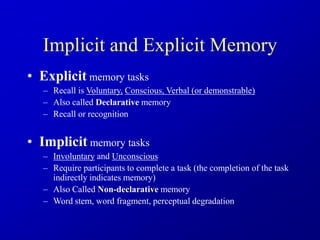 Implicit and Explicit Memory
• Explicit memory tasks
– Recall is Voluntary, Conscious, Verbal (or demonstrable)
– Also called Declarative memory
– Recall or recognition
• Implicit memory tasks
– Involuntary and Unconscious
– Require participants to complete a task (the completion of the task
indirectly indicates memory)
– Also Called Non-declarative memory
– Word stem, word fragment, perceptual degradation
 
