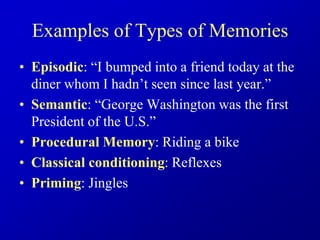 Examples of Types of Memories
• Episodic: “I bumped into a friend today at the
diner whom I hadn’t seen since last year.”
• Semantic: “George Washington was the first
President of the U.S.”
• Procedural Memory: Riding a bike
• Classical conditioning: Reflexes
• Priming: Jingles
 