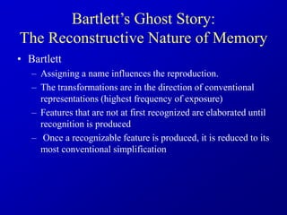 • Bartlett
– Assigning a name influences the reproduction.
– The transformations are in the direction of conventional
representations (highest frequency of exposure)
– Features that are not at first recognized are elaborated until
recognition is produced
– Once a recognizable feature is produced, it is reduced to its
most conventional simplification
Bartlett’s Ghost Story:
The Reconstructive Nature of Memory
 