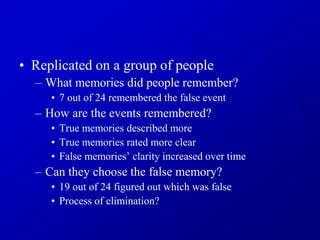 • Replicated on a group of people
– What memories did people remember?
• 7 out of 24 remembered the false event
– How are the events remembered?
• True memories described more
• True memories rated more clear
• False memories’ clarity increased over time
– Can they choose the false memory?
• 19 out of 24 figured out which was false
• Process of elimination?
 