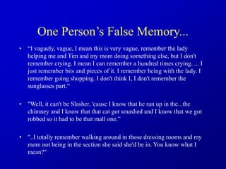 One Person’s False Memory...
• “I vaguely, vague, I mean this is very vague, remember the lady
helping me and Tim and my mom doing something else, but I don't
remember crying. I mean I can remember a hundred times crying..... I
just remember bits and pieces of it. I remember being with the lady. I
remember going shopping. I don't think I, I don't remember the
sunglasses part.“
• "Well, it can't be Slasher, 'cause I know that he ran up in the...the
chimney and I know that that cat got smashed and I know that we got
robbed so it had to be that mall one.”
• "..I totally remember walking around in those dressing rooms and my
mom not being in the section she said she'd be in. You know what I
mean?"
 