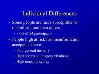 Individual Differences
• Some people are more susceptible to
misinformation than others
– 7 out of 24 participants
• People high at risk for misinformation
acceptance have
– Poor general memory
– High scores on imagery vividness
– High empathy scores
 
