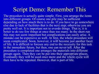 Script Demo: Remember This
The procedure is actually quite simple. First, you arrange the items
into different groups. Of course one pile may be sufficient
depending on how much there is to do. If you have to go somewhere
else due to lack of facilities that is the next step; otherwise you are
pretty well set. It is important not to overdo things. That is, it is
better to do too few things at once than too many. In the short run
this may not seem important but complications can easily arise. A
mistake can be expensive as well. At first, the whole procedure will
seem complicated. Soon, however, it will become just another facet
of life. It is difficult to foresee any end to the necessity for this task
in the immediate future, but then, one can never tell. After the
procedure is completed one arranges the materials into different
groups again. Then they can be put into their appropriate places.
Eventually they will be used once more and the whole cycle will
then have to be repeated. However, that is part of life.
 