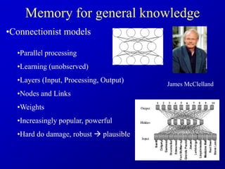 Memory for general knowledge
•Connectionist models
•Parallel processing
•Learning (unobserved)
•Layers (Input, Processing, Output)
•Nodes and Links
•Weights
•Increasingly popular, powerful
•Hard do damage, robust  plausible
James McClelland
 