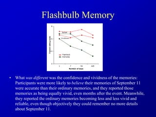 Flashbulb Memory
• What was different was the confidence and vividness of the memories:
Participants were more likely to believe their memories of September 11
were accurate than their ordinary memories, and they reported those
memories as being equally vivid, even months after the event. Meanwhile,
they reported the ordinary memories becoming less and less vivid and
reliable, even though objectively they could remember no more details
about September 11.
 