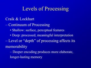Levels of Processing
Craik & Lockhart
– Continuum of Processing
• Shallow: surface, perceptual features
• Deep: processed, meaningful interpretation
– Level or “depth” of processing affects its
memorability
– Deeper encoding produces more elaborate,
longer-lasting memory
 