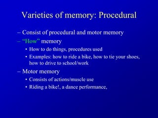 Varieties of memory: Procedural
– Consist of procedural and motor memory
– “How” memory
• How to do things, procedures used
• Examples: how to ride a bike, how to tie your shoes,
how to drive to school/work
– Motor memory
• Consists of actions/muscle use
• Riding a bike!, a dance performance,
 