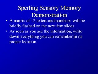 Sperling Sensory Memory
Demonstration
• A matrix of 12 letters and numbers will be
briefly flashed on the next few slides
• As soon as you see the information, write
down everything you can remember in its
proper location
 