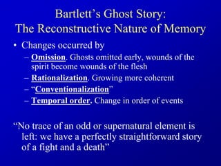 Bartlett’s Ghost Story:
The Reconstructive Nature of Memory
• Changes occurred by
– Omission. Ghosts omitted early, wounds of the
spirit become wounds of the flesh
– Rationalization. Growing more coherent
– “Conventionalization”
– Temporal order. Change in order of events
“No trace of an odd or supernatural element is
left: we have a perfectly straightforward story
of a fight and a death”
 