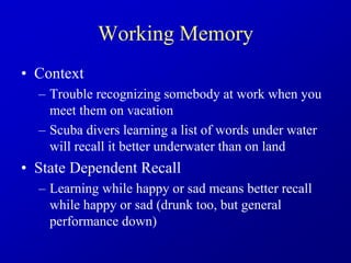 Working Memory
• Context
– Trouble recognizing somebody at work when you
meet them on vacation
– Scuba divers learning a list of words under water
will recall it better underwater than on land
• State Dependent Recall
– Learning while happy or sad means better recall
while happy or sad (drunk too, but general
performance down)
 