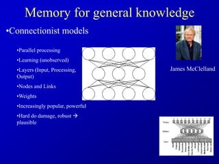 Memory for general knowledge
•Connectionist models
•Parallel processing
•Learning (unobserved)
•Layers (Input, Processing,
Output)
•Nodes and Links
•Weights
•Increasingly popular, powerful
•Hard do damage, robust 
plausible
James McClelland
 