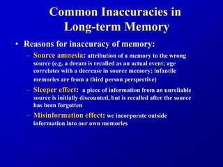 Common Inaccuracies in
Long-term Memory
• Reasons for inaccuracy of memory:
– Source amnesia: attribution of a memory to the wrong
source (e.g. a dream is recalled as an actual event; age
correlates with a decrease in source memory; infantile
memories are from a third person perspective)
– Sleeper effect: a piece of information from an unreliable
source is initially discounted, but is recalled after the source
has been forgotten
– Misinformation effect: we incorporate outside
information into our own memories
 