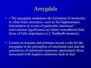 Amygdala
• • The amygdala modulates the formation of memories
in other brain structures, such as the hippocampus.
Information or events of particular emotional /
motivational significance are better remembered than
those of little importance (c.f. flashbulb memory).
• Lesions in humans and primates reveal a role for the
amygdala in the perception of emotional cues and the
generation of emotional responses, particularly those
associated with negative emotions such as fear.
 