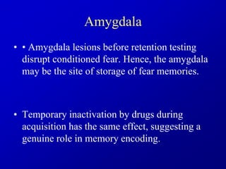 Amygdala
• • Amygdala lesions before retention testing
disrupt conditioned fear. Hence, the amygdala
may be the site of storage of fear memories.
• Temporary inactivation by drugs during
acquisition has the same effect, suggesting a
genuine role in memory encoding.
 