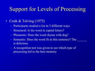 Support for Levels of Processing
• Craik & Tulving (1975)
– Participants studied a list in 3 different ways
– Structural: Is the word in capital letters?
– Phonemic: Does the word rhyme with dog?
– Semantic: Does the word fit in this sentence? The ______
is delicious.
– A recognition test was given to see which type of
processing led to the best memory
 