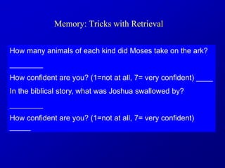Memory: Tricks with Retrieval
How many animals of each kind did Moses take on the ark?
________
How confident are you? (1=not at all, 7= very confident) ____
In the biblical story, what was Joshua swallowed by?
________
How confident are you? (1=not at all, 7= very confident)
_____
 