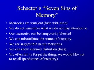 Schacter’s “Seven Sins of
Memory”
• Memories are transient (fade with time)
• We do not remember what we do not pay attention to
• Our memories can be temporarily blocked
• We can misattribute the source of memory
• We are suggestible in our memories
• We can show memory distortion (bias)
• We often fail to forget the things we would like not
to recall (persistence of memory)
 