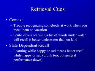 Retrieval Cues
• Context
– Trouble recognizing somebody at work when you
meet them on vacation
– Scuba divers learning a list of words under water
will recall it better underwater than on land
• State Dependent Recall
– Learning while happy or sad means better recall
while happy or sad (drunk too, but general
performance down)
 