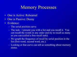 Memory Processes
• One is Active: Rehearsal
• One is Passive: Decay
• Evidence:
– The serial position curve
– The task: I present you with a list and you recall it. You
can recall the words in any order and try to recall as many
as you can (called a free recall task).
– We graph the frequency of recall by serial position in the
list (first word, second word, etc.).
– Looking at that curve can tell us something about memory
stores.
 