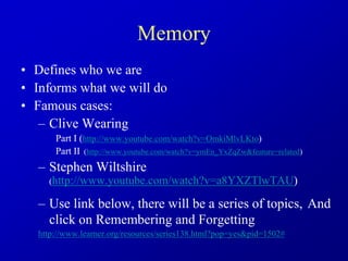 Memory
• Defines who we are
• Informs what we will do
• Famous cases:
– Clive Wearing
Part I (http://www.youtube.com/watch?v=OmkiMlvLKto)
Part II (http://www.youtube.com/watch?v=ymEn_YxZqZw&feature=related)
– Stephen Wiltshire
(http://www.youtube.com/watch?v=a8YXZTlwTAU)
– Use link below, there will be a series of topics, And
click on Remembering and Forgetting
http://www.learner.org/resources/series138.html?pop=yes&pid=1502#
 