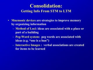 Consolidation:
Getting Info From STM to LTM
• Mnemonic devices are strategies to improve memory
by organizing information
– Method of Loci: ideas are associated with a place or
part of a building
– Peg-Word system: peg words are associated with
ideas (e.g. “one is a bun”)
– Interactive Images : verbal associations are created
for items to be learned
 