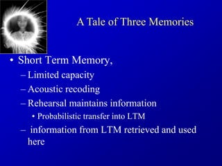 • Short Term Memory,
– Limited capacity
– Acoustic recoding
– Rehearsal maintains information
• Probabilistic transfer into LTM
– information from LTM retrieved and used
here
A Tale of Three Memories
 