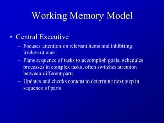 Working Memory Model
• Central Executive
– Focuses attention on relevant items and inhibiting
irrelevant ones
– Plans sequence of tasks to accomplish goals, schedules
processes in complex tasks, often switches attention
between different parts
– Updates and checks content to determine next step in
sequence of parts
 