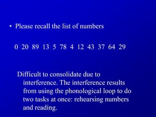 • Please recall the list of numbers
0 20 89 13 5 78 4 12 43 37 64 29
Difficult to consolidate due to
interference. The interference results
from using the phonological loop to do
two tasks at once: rehearsing numbers
and reading.
 