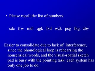 • Please recall the list of numbers
sdc frw mdl qgk lxd wzk psg fkg zbv
Easier to consolidate due to lack of interference,
since the phonological loop is rehearsing the
nonsensical words, and the visual-spatial sketch
pad is busy with the pointing task: each system has
only one job to do.
 