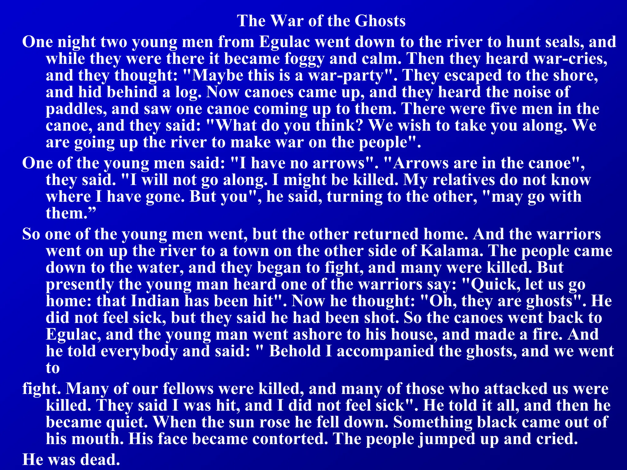The War of the Ghosts
One night two young men from Egulac went down to the river to hunt seals, and
while they were there it became foggy and calm. Then they heard war-cries,
and they thought: "Maybe this is a war-party". They escaped to the shore,
and hid behind a log. Now canoes came up, and they heard the noise of
paddles, and saw one canoe coming up to them. There were five men in the
canoe, and they said: "What do you think? We wish to take you along. We
are going up the river to make war on the people".
One of the young men said: "I have no arrows". "Arrows are in the canoe",
they said. "I will not go along. I might be killed. My relatives do not know
where I have gone. But you", he said, turning to the other, "may go with
them.”
So one of the young men went, but the other returned home. And the warriors
went on up the river to a town on the other side of Kalama. The people came
down to the water, and they began to fight, and many were killed. But
presently the young man heard one of the warriors say: "Quick, let us go
home: that Indian has been hit". Now he thought: "Oh, they are ghosts". He
did not feel sick, but they said he had been shot. So the canoes went back to
Egulac, and the young man went ashore to his house, and made a fire. And
he told everybody and said: " Behold I accompanied the ghosts, and we went
to
fight. Many of our fellows were killed, and many of those who attacked us were
killed. They said I was hit, and I did not feel sick". He told it all, and then he
became quiet. When the sun rose he fell down. Something black came out of
his mouth. His face became contorted. The people jumped up and cried.
He was dead.
 
