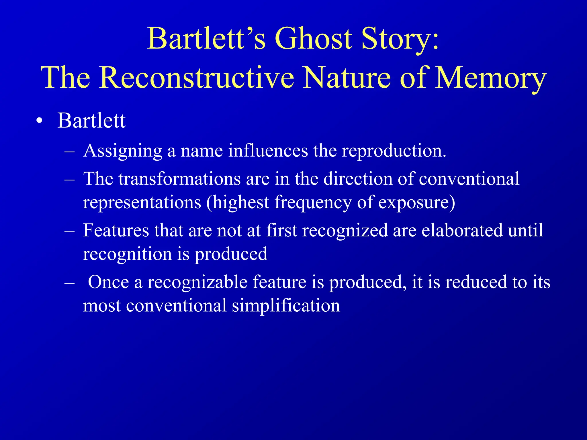 • Bartlett
– Assigning a name influences the reproduction.
– The transformations are in the direction of conventional
representations (highest frequency of exposure)
– Features that are not at first recognized are elaborated until
recognition is produced
– Once a recognizable feature is produced, it is reduced to its
most conventional simplification
Bartlett’s Ghost Story:
The Reconstructive Nature of Memory
 