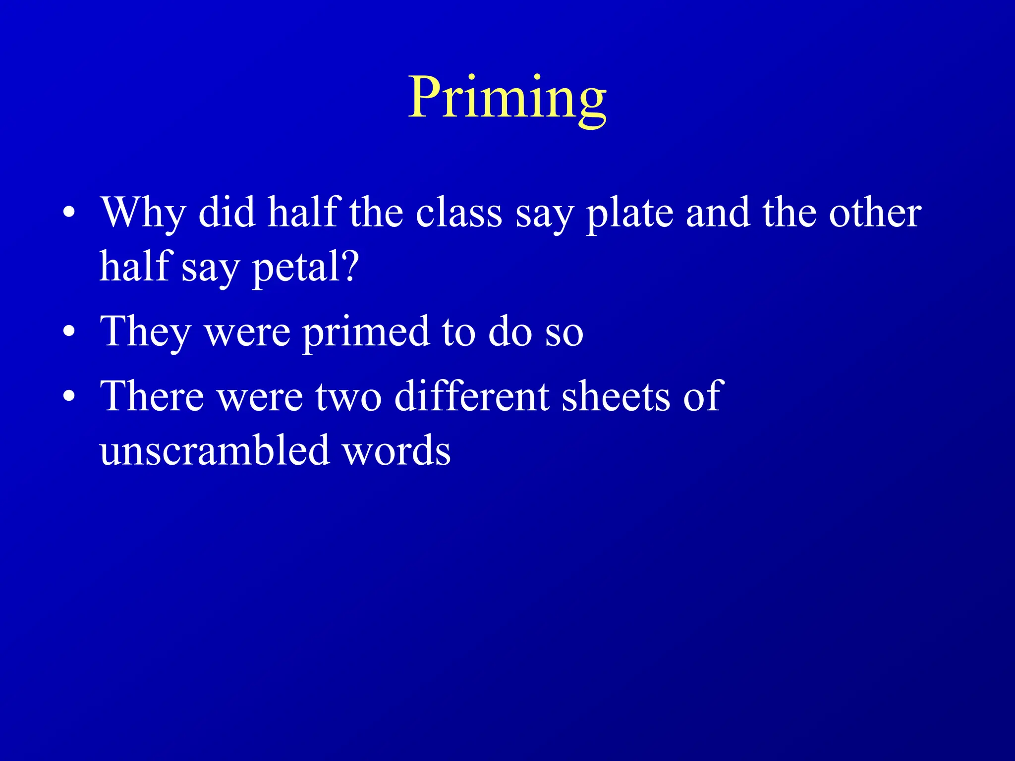 Priming
• Why did half the class say plate and the other
half say petal?
• They were primed to do so
• There were two different sheets of
unscrambled words
 