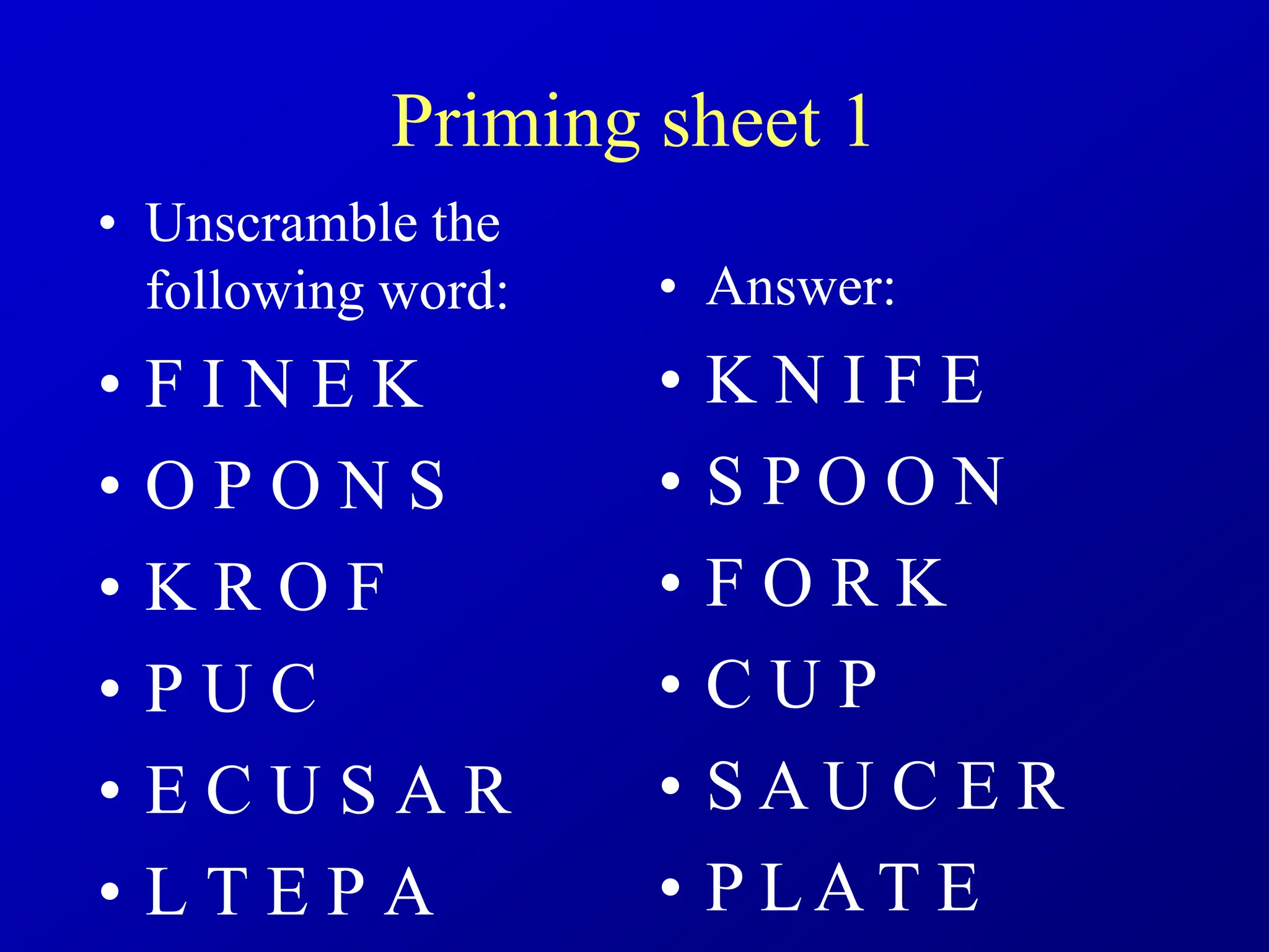 Priming sheet 1
• Unscramble the
following word:
• F I N E K
• O P O N S
• K R O F
• P U C
• E C U S A R
• L T E P A
• Answer:
• K N I F E
• S P O O N
• F O R K
• C U P
• S A U C E R
• P L A T E
 