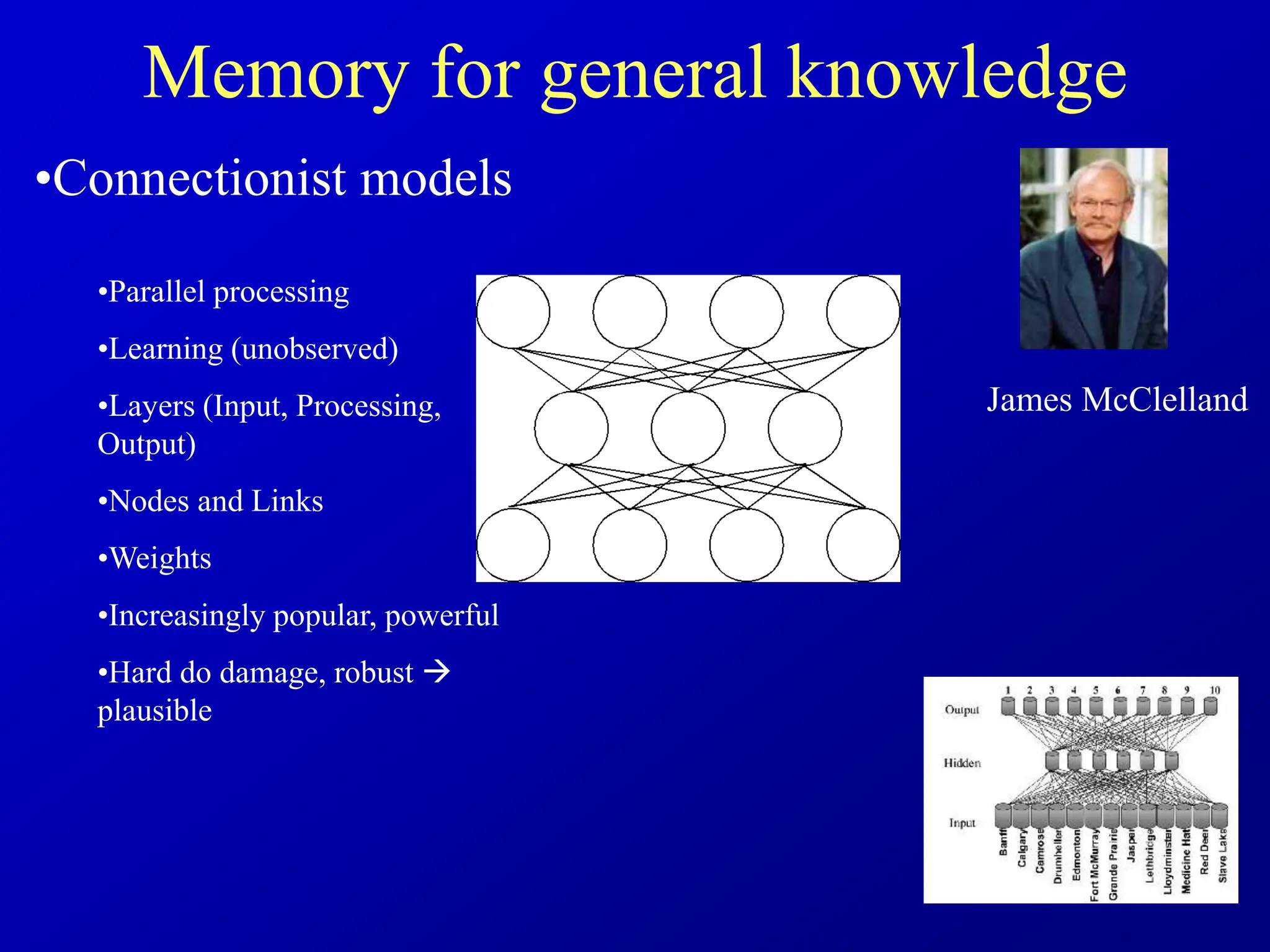 Memory for general knowledge
•Connectionist models
•Parallel processing
•Learning (unobserved)
•Layers (Input, Processing,
Output)
•Nodes and Links
•Weights
•Increasingly popular, powerful
•Hard do damage, robust 
plausible
James McClelland
 
