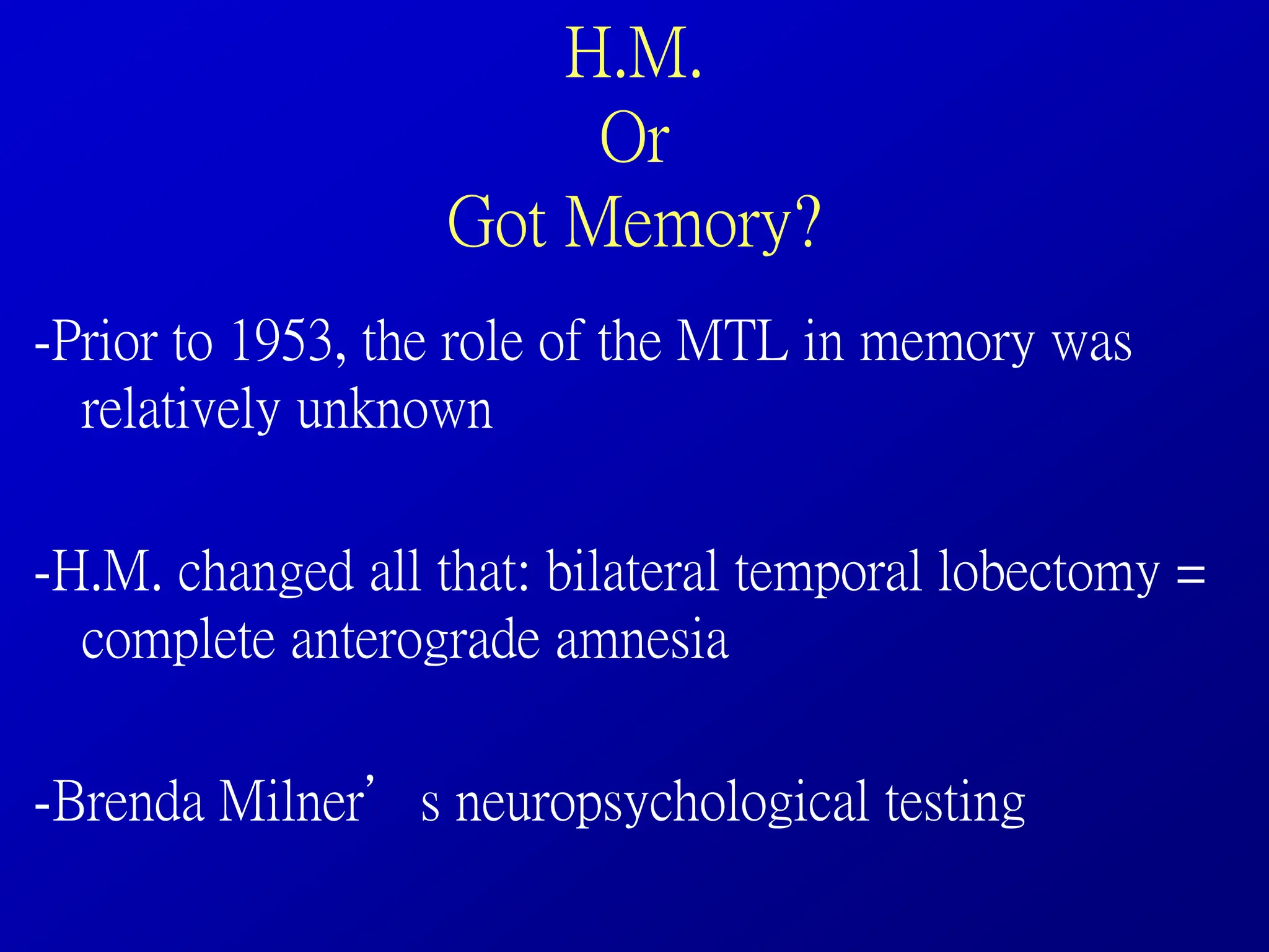 H.M.
Or
Got Memory?
-Prior to 1953, the role of the MTL in memory was
relatively unknown
-H.M. changed all that: bilateral temporal lobectomy =
complete anterograde amnesia
-Brenda Milner’s neuropsychological testing
 