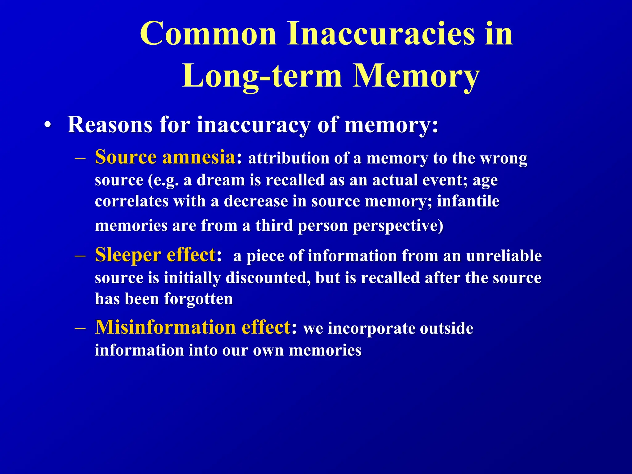 Common Inaccuracies in
Long-term Memory
• Reasons for inaccuracy of memory:
– Source amnesia: attribution of a memory to the wrong
source (e.g. a dream is recalled as an actual event; age
correlates with a decrease in source memory; infantile
memories are from a third person perspective)
– Sleeper effect: a piece of information from an unreliable
source is initially discounted, but is recalled after the source
has been forgotten
– Misinformation effect: we incorporate outside
information into our own memories
 