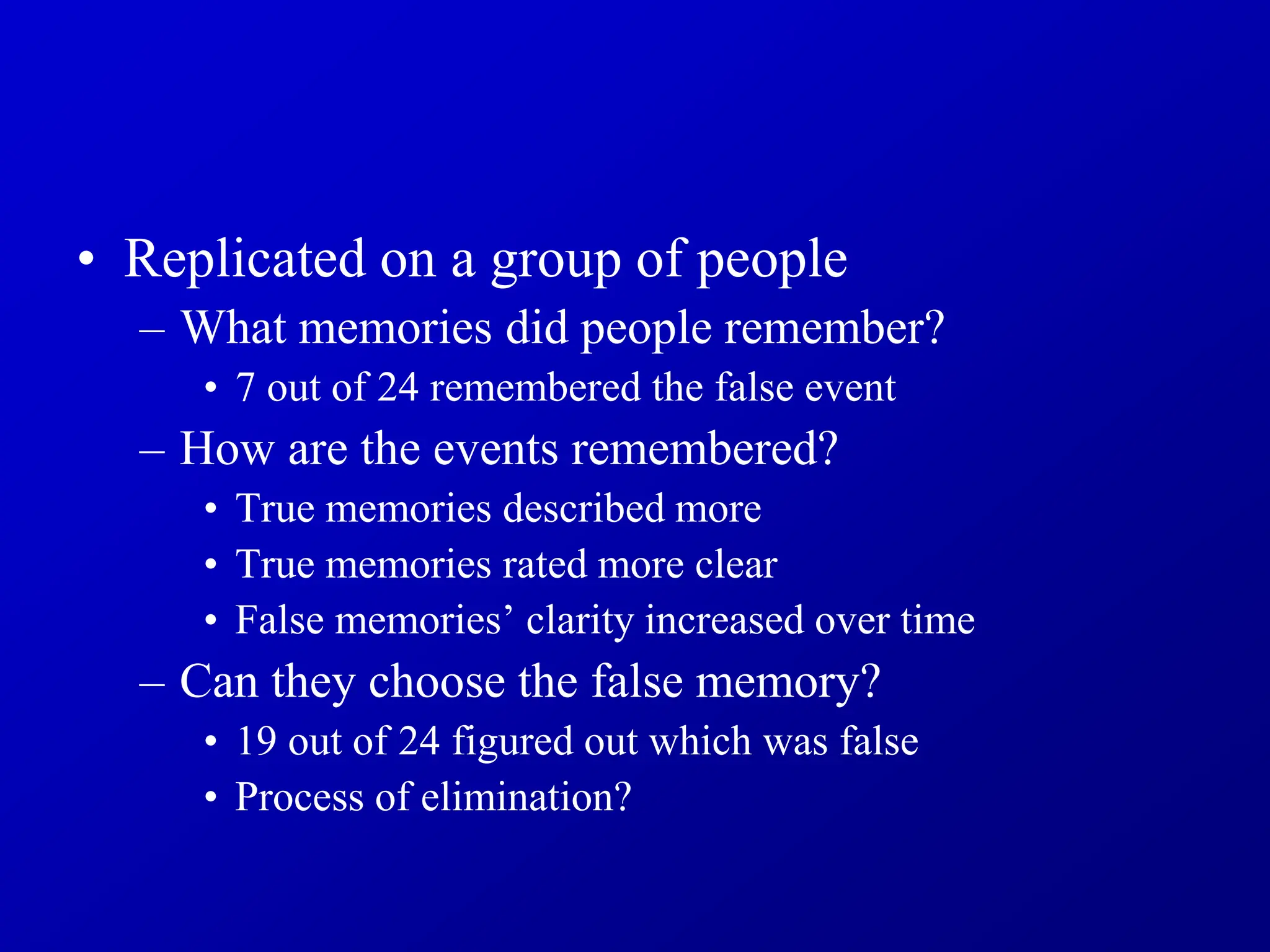 • Replicated on a group of people
– What memories did people remember?
• 7 out of 24 remembered the false event
– How are the events remembered?
• True memories described more
• True memories rated more clear
• False memories’ clarity increased over time
– Can they choose the false memory?
• 19 out of 24 figured out which was false
• Process of elimination?
 