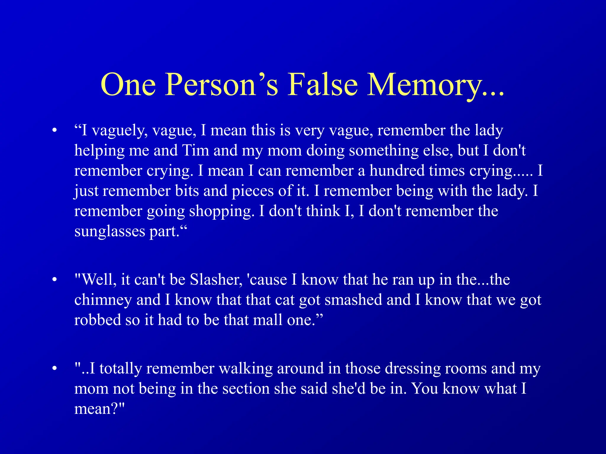One Person’s False Memory...
• “I vaguely, vague, I mean this is very vague, remember the lady
helping me and Tim and my mom doing something else, but I don't
remember crying. I mean I can remember a hundred times crying..... I
just remember bits and pieces of it. I remember being with the lady. I
remember going shopping. I don't think I, I don't remember the
sunglasses part.“
• "Well, it can't be Slasher, 'cause I know that he ran up in the...the
chimney and I know that that cat got smashed and I know that we got
robbed so it had to be that mall one.”
• "..I totally remember walking around in those dressing rooms and my
mom not being in the section she said she'd be in. You know what I
mean?"
 
