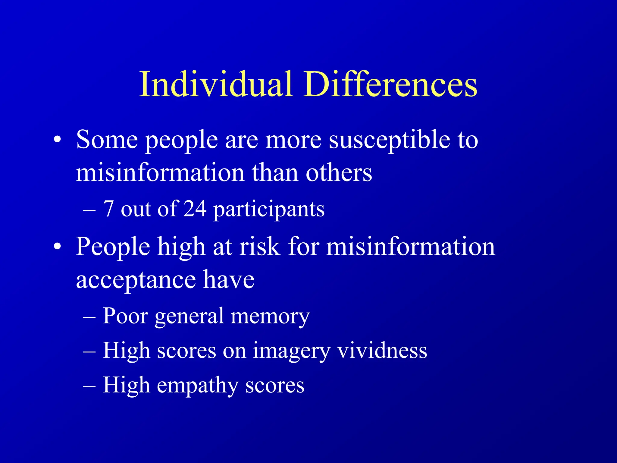 Individual Differences
• Some people are more susceptible to
misinformation than others
– 7 out of 24 participants
• People high at risk for misinformation
acceptance have
– Poor general memory
– High scores on imagery vividness
– High empathy scores
 