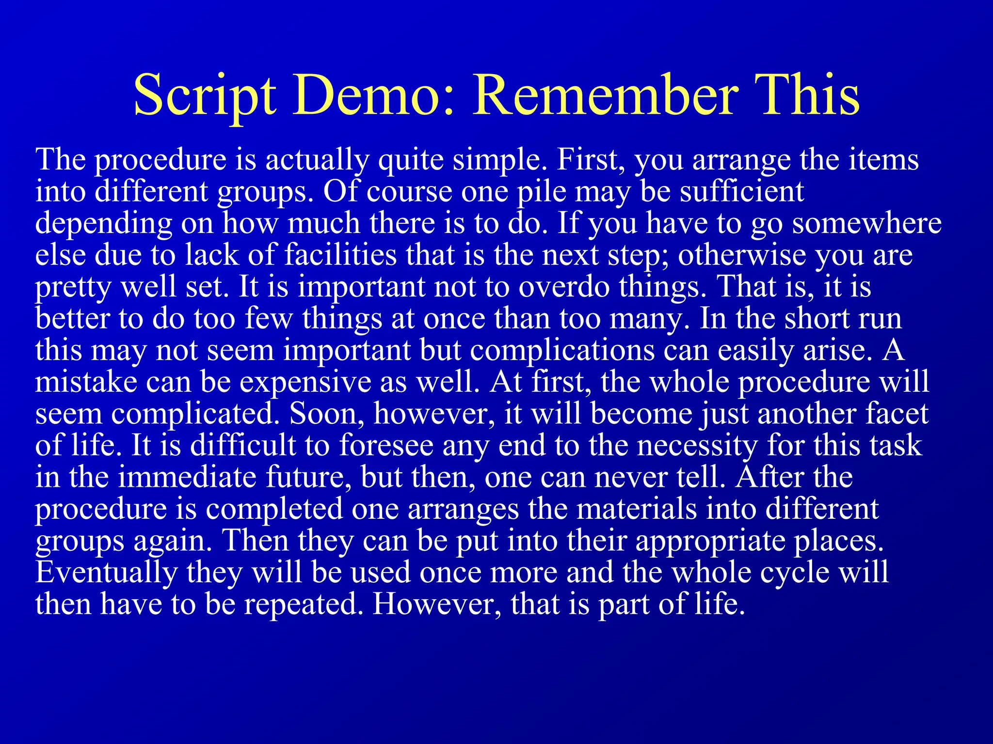 Script Demo: Remember This
The procedure is actually quite simple. First, you arrange the items
into different groups. Of course one pile may be sufficient
depending on how much there is to do. If you have to go somewhere
else due to lack of facilities that is the next step; otherwise you are
pretty well set. It is important not to overdo things. That is, it is
better to do too few things at once than too many. In the short run
this may not seem important but complications can easily arise. A
mistake can be expensive as well. At first, the whole procedure will
seem complicated. Soon, however, it will become just another facet
of life. It is difficult to foresee any end to the necessity for this task
in the immediate future, but then, one can never tell. After the
procedure is completed one arranges the materials into different
groups again. Then they can be put into their appropriate places.
Eventually they will be used once more and the whole cycle will
then have to be repeated. However, that is part of life.
 