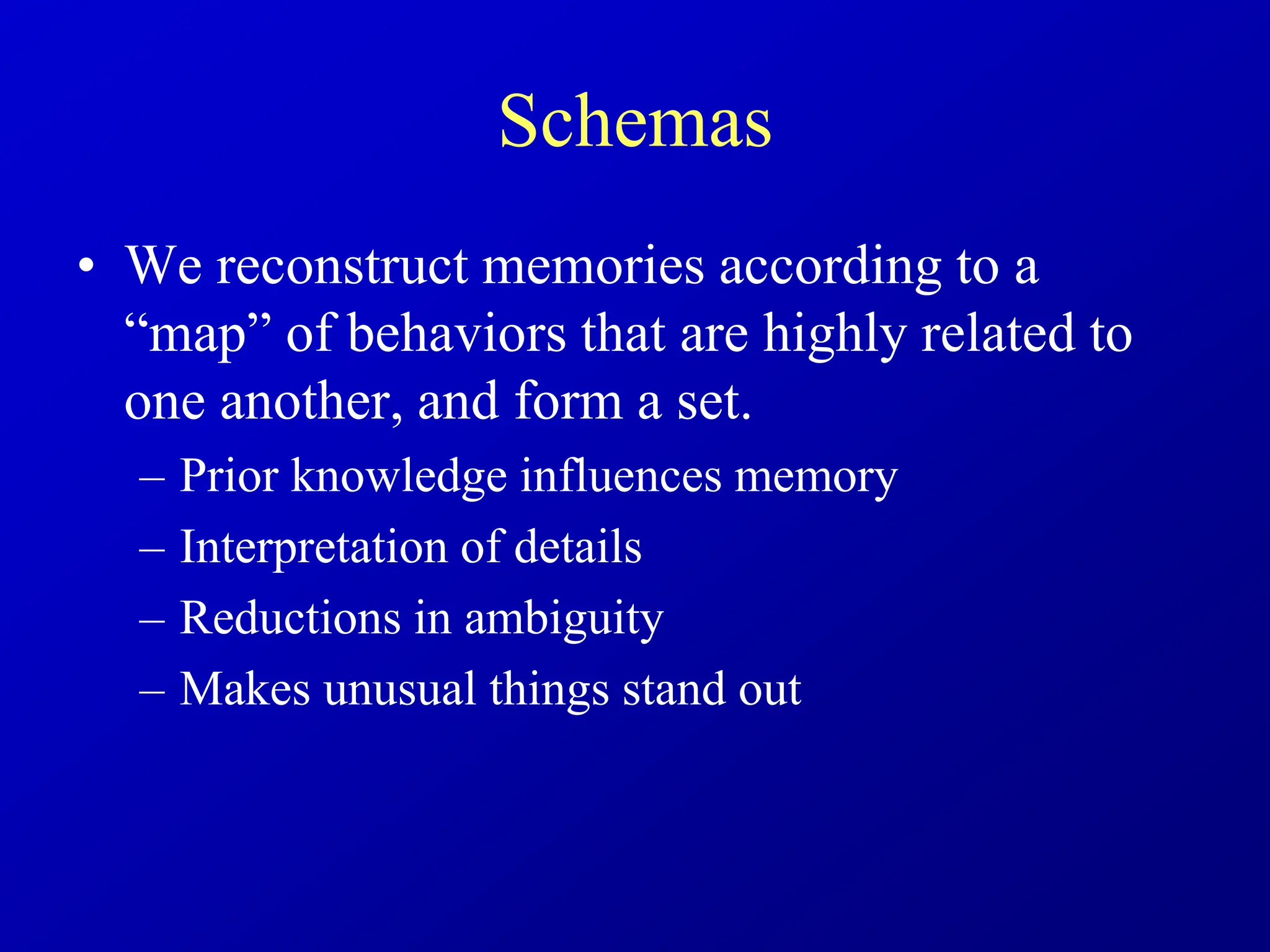Schemas
• We reconstruct memories according to a
“map” of behaviors that are highly related to
one another, and form a set.
– Prior knowledge influences memory
– Interpretation of details
– Reductions in ambiguity
– Makes unusual things stand out
 