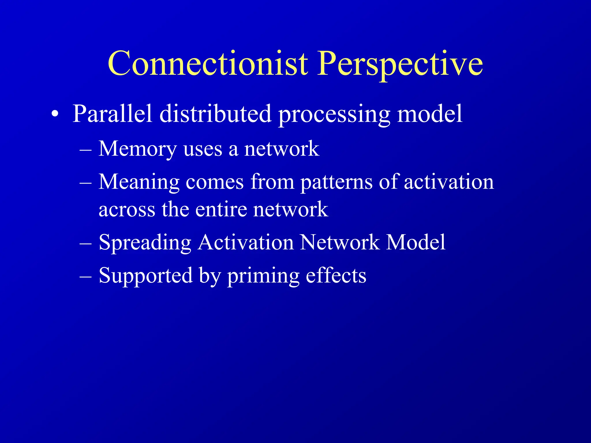 Connectionist Perspective
• Parallel distributed processing model
– Memory uses a network
– Meaning comes from patterns of activation
across the entire network
– Spreading Activation Network Model
– Supported by priming effects
 