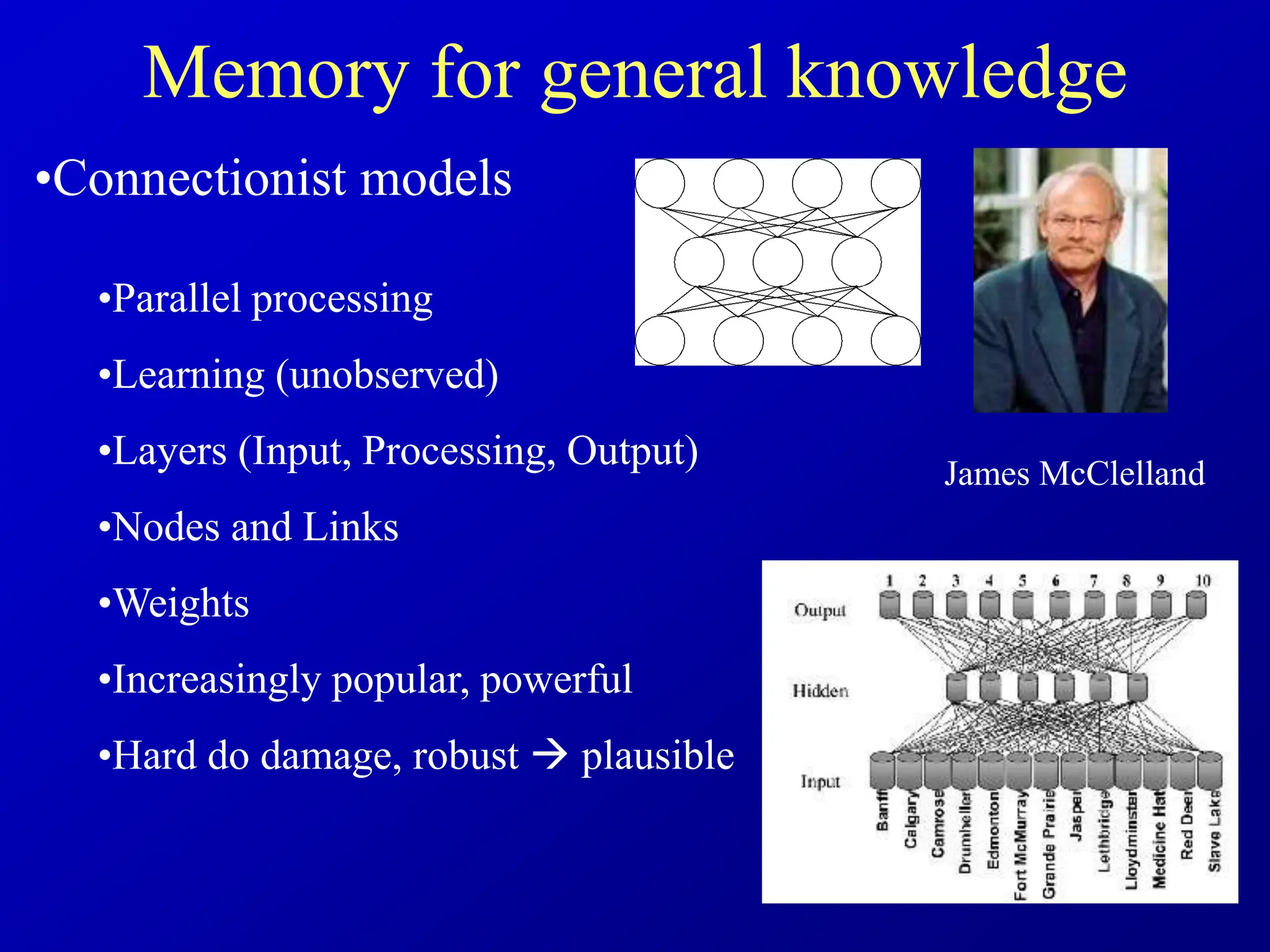 Memory for general knowledge
•Connectionist models
•Parallel processing
•Learning (unobserved)
•Layers (Input, Processing, Output)
•Nodes and Links
•Weights
•Increasingly popular, powerful
•Hard do damage, robust  plausible
James McClelland
 