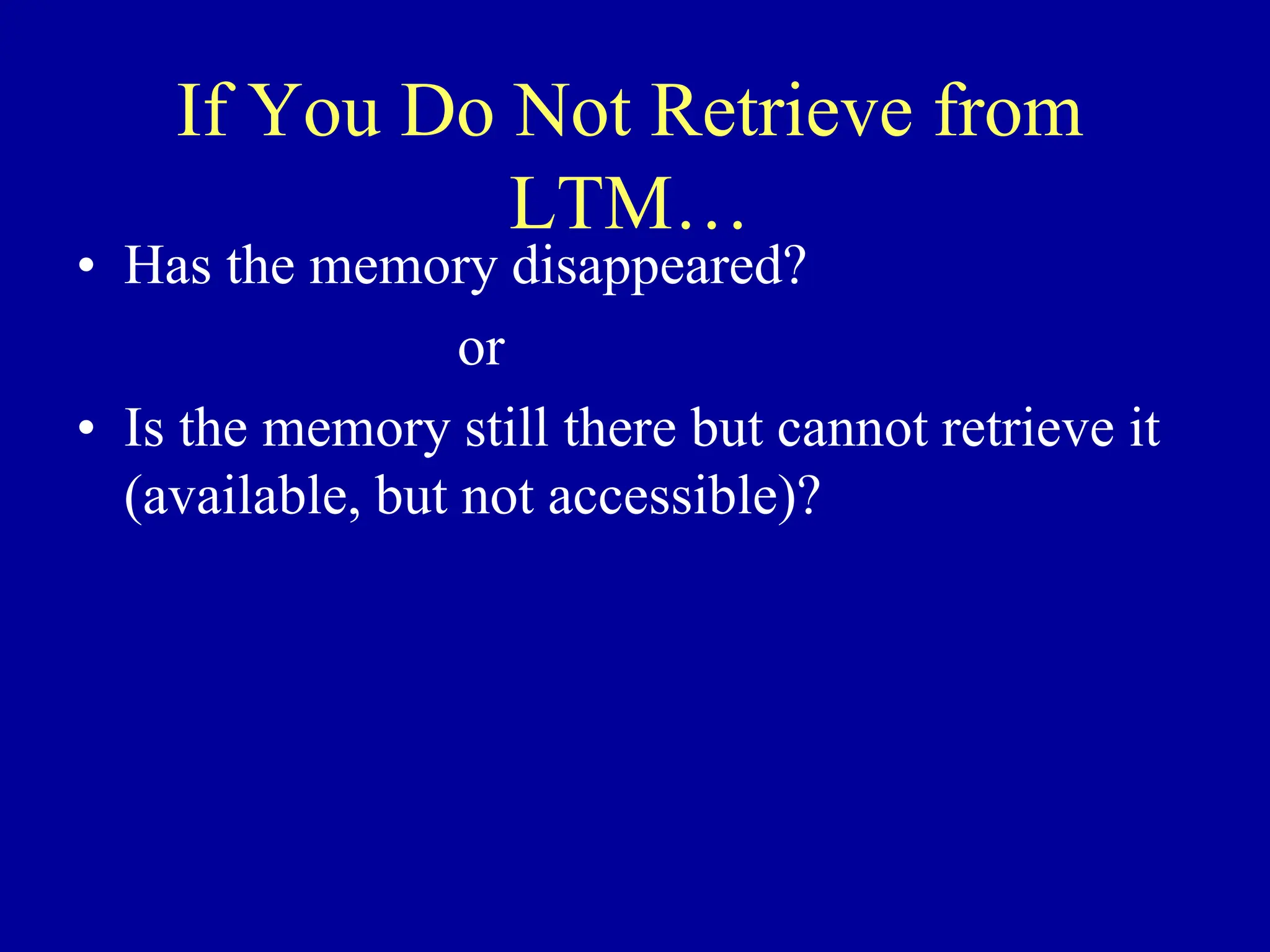 If You Do Not Retrieve from
LTM…
• Has the memory disappeared?
or
• Is the memory still there but cannot retrieve it
(available, but not accessible)?
 