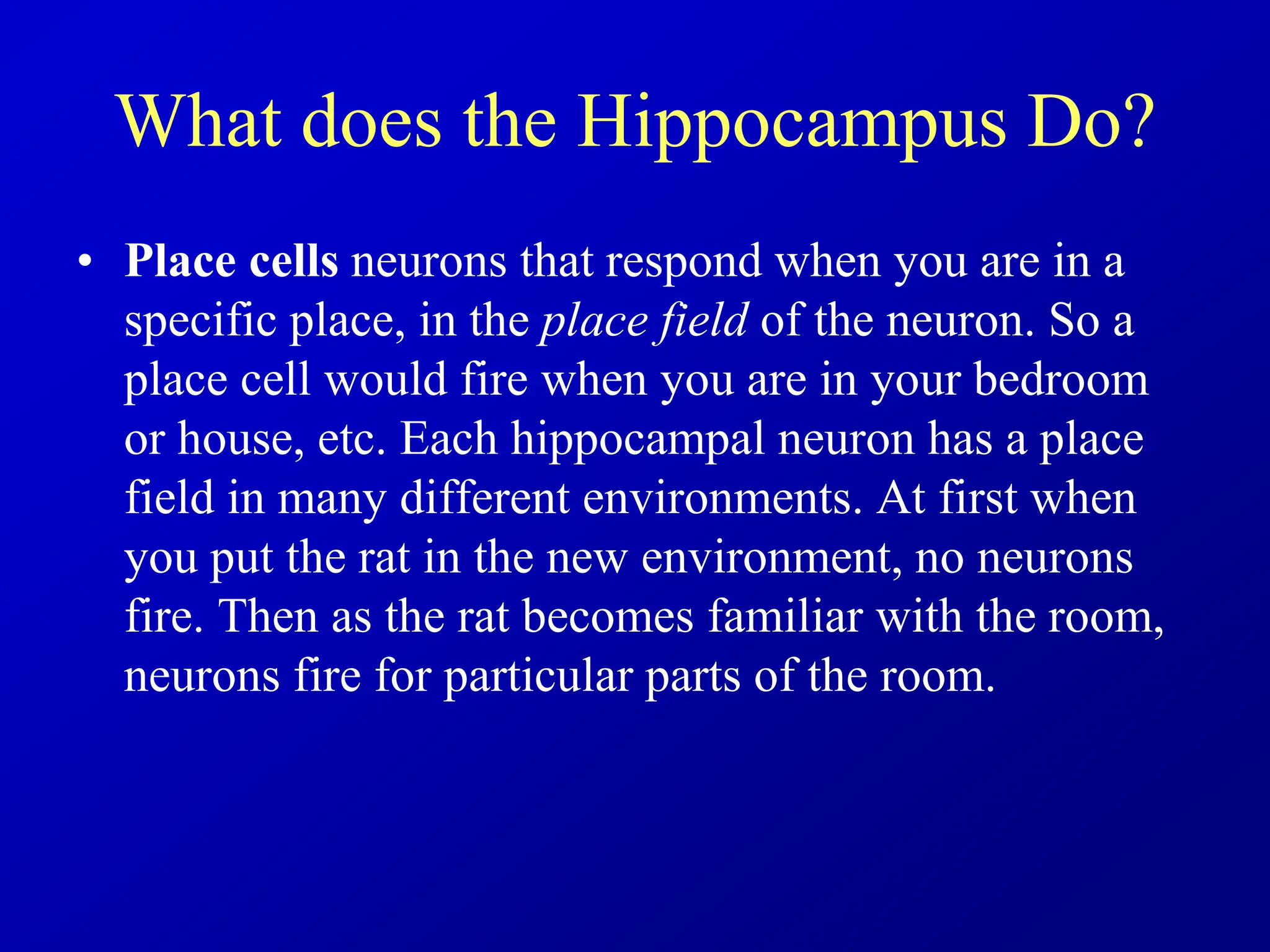 What does the Hippocampus Do?
• Place cells neurons that respond when you are in a
specific place, in the place field of the neuron. So a
place cell would fire when you are in your bedroom
or house, etc. Each hippocampal neuron has a place
field in many different environments. At first when
you put the rat in the new environment, no neurons
fire. Then as the rat becomes familiar with the room,
neurons fire for particular parts of the room.
 