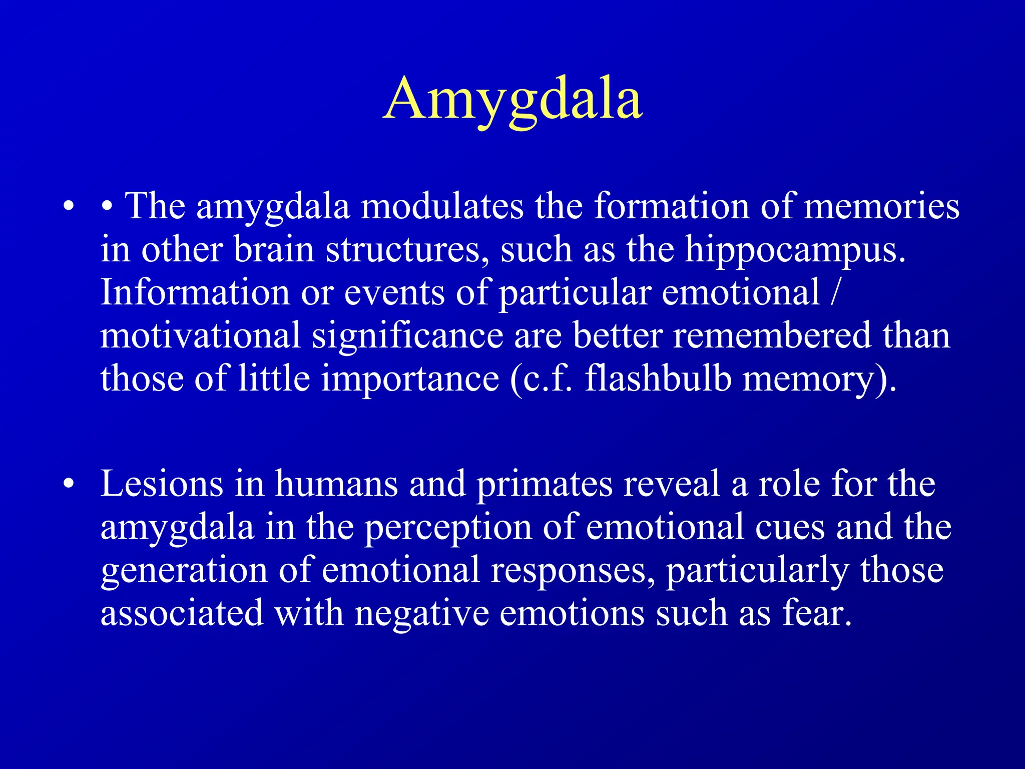 Amygdala
• • The amygdala modulates the formation of memories
in other brain structures, such as the hippocampus.
Information or events of particular emotional /
motivational significance are better remembered than
those of little importance (c.f. flashbulb memory).
• Lesions in humans and primates reveal a role for the
amygdala in the perception of emotional cues and the
generation of emotional responses, particularly those
associated with negative emotions such as fear.
 