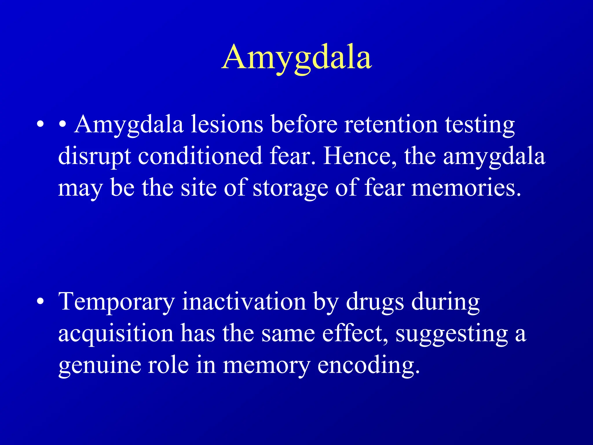 Amygdala
• • Amygdala lesions before retention testing
disrupt conditioned fear. Hence, the amygdala
may be the site of storage of fear memories.
• Temporary inactivation by drugs during
acquisition has the same effect, suggesting a
genuine role in memory encoding.
 