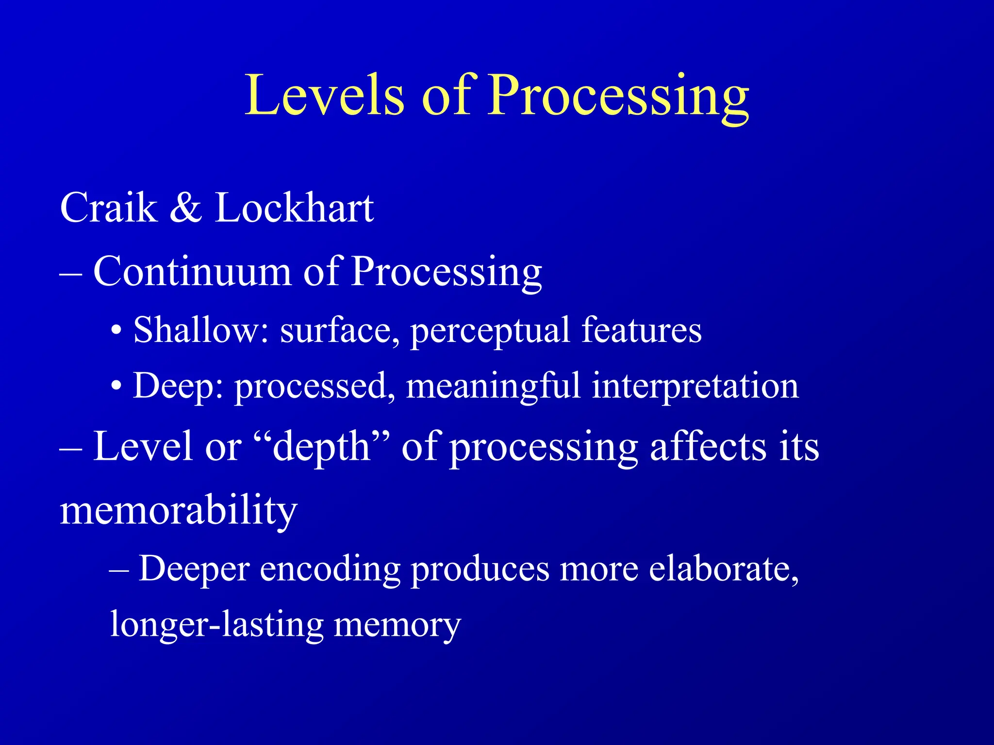 Levels of Processing
Craik & Lockhart
– Continuum of Processing
• Shallow: surface, perceptual features
• Deep: processed, meaningful interpretation
– Level or “depth” of processing affects its
memorability
– Deeper encoding produces more elaborate,
longer-lasting memory
 