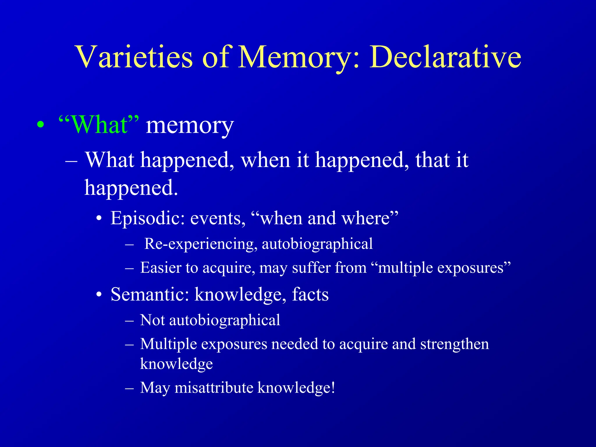Varieties of Memory: Declarative
• “What” memory
– What happened, when it happened, that it
happened.
• Episodic: events, “when and where”
– Re-experiencing, autobiographical
– Easier to acquire, may suffer from “multiple exposures”
• Semantic: knowledge, facts
– Not autobiographical
– Multiple exposures needed to acquire and strengthen
knowledge
– May misattribute knowledge!
 